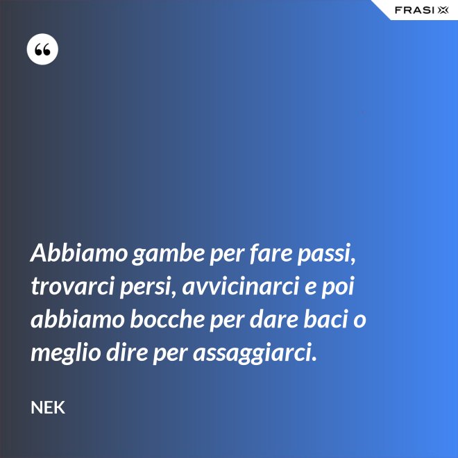 Abbiamo gambe per fare passi, trovarci persi, avvicinarci e poi abbiamo bocche per dare baci o meglio dire per assaggiarci. - Nek