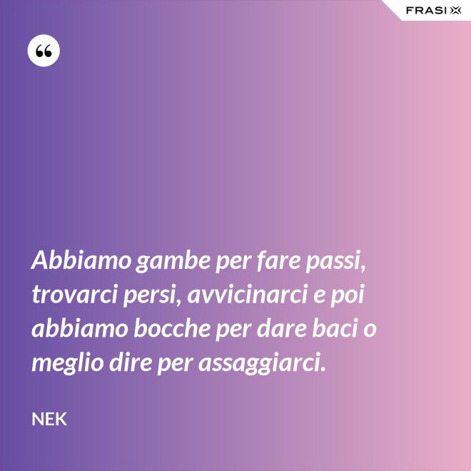 Abbiamo gambe per fare passi, trovarci persi, avvicinarci e poi abbiamo bocche per dare baci o meglio dire per assaggiarci. - Nek