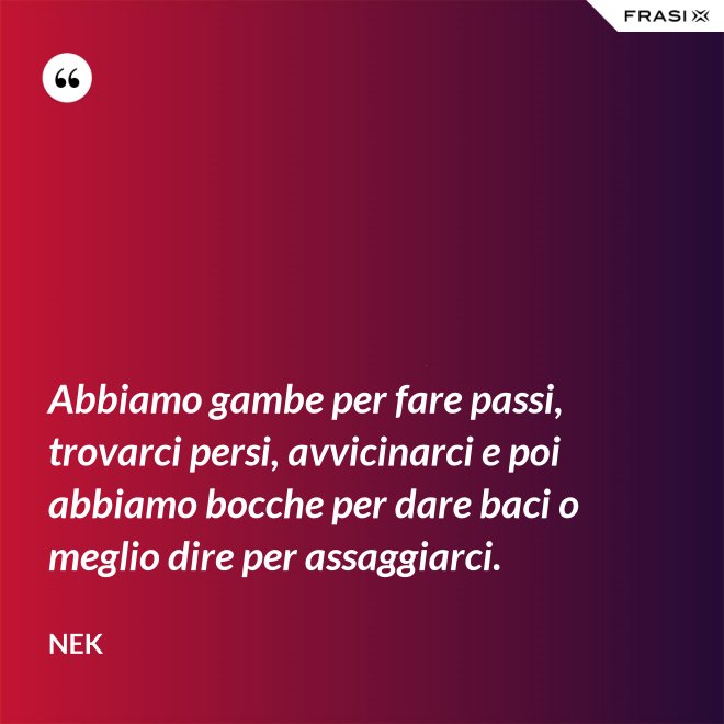 Abbiamo gambe per fare passi, trovarci persi, avvicinarci e poi abbiamo bocche per dare baci o meglio dire per assaggiarci. - Nek