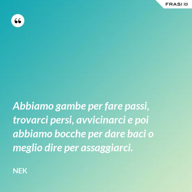 Abbiamo gambe per fare passi, trovarci persi, avvicinarci e poi abbiamo bocche per dare baci o meglio dire per assaggiarci. - Nek