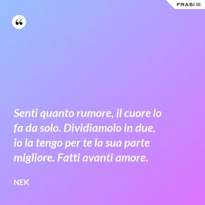 Senti quanto rumore, il cuore lo fa da solo. Dividiamolo in due, io la tengo per te la sua parte migliore. Fatti avanti amore. - Nek