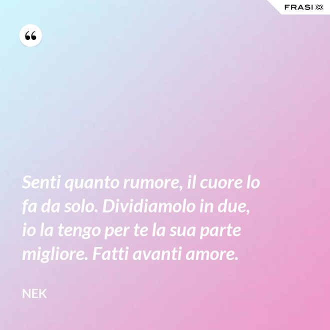 Senti quanto rumore, il cuore lo fa da solo. Dividiamolo in due, io la tengo per te la sua parte migliore. Fatti avanti amore. - Nek