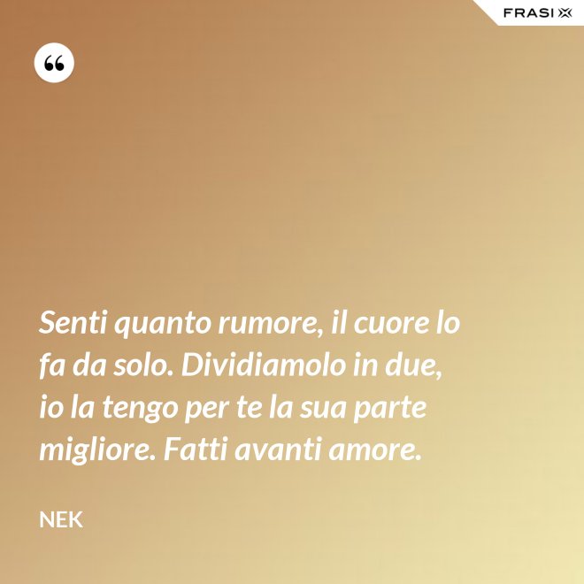 Senti quanto rumore, il cuore lo fa da solo. Dividiamolo in due, io la tengo per te la sua parte migliore. Fatti avanti amore. - Nek