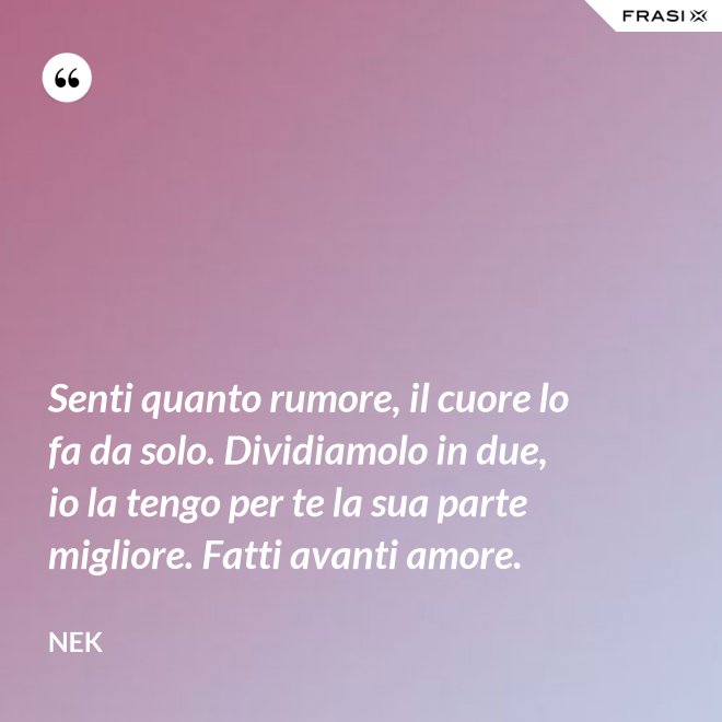 Senti quanto rumore, il cuore lo fa da solo. Dividiamolo in due, io la tengo per te la sua parte migliore. Fatti avanti amore. - Nek
