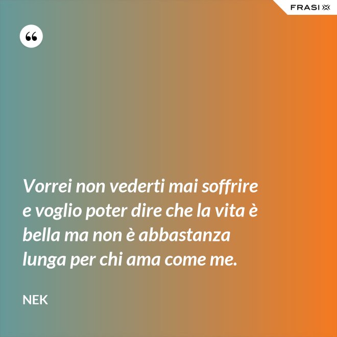 Vorrei non vederti mai soffrire e voglio poter dire che la vita è bella ma non è abbastanza lunga per chi ama come me. - Nek