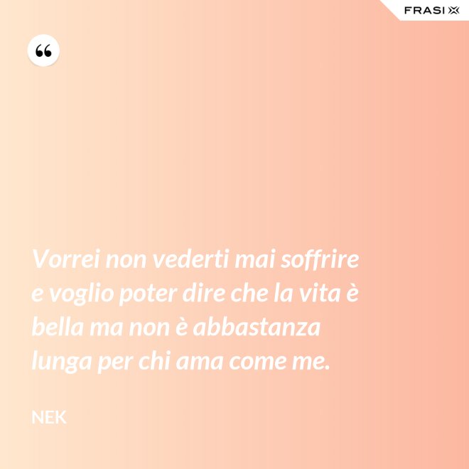 Vorrei non vederti mai soffrire e voglio poter dire che la vita è bella ma non è abbastanza lunga per chi ama come me. - Nek