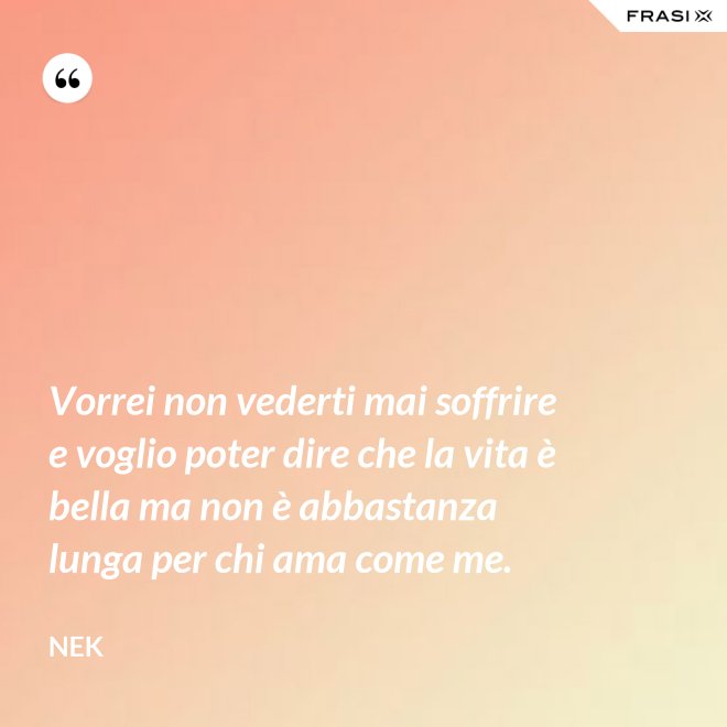 Vorrei non vederti mai soffrire e voglio poter dire che la vita è bella ma non è abbastanza lunga per chi ama come me. - Nek