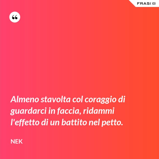 Almeno stavolta col coraggio di guardarci in faccia, ridammi l'effetto di un battito nel petto. - Nek