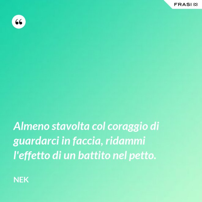 Almeno stavolta col coraggio di guardarci in faccia, ridammi l'effetto di un battito nel petto. - Nek
