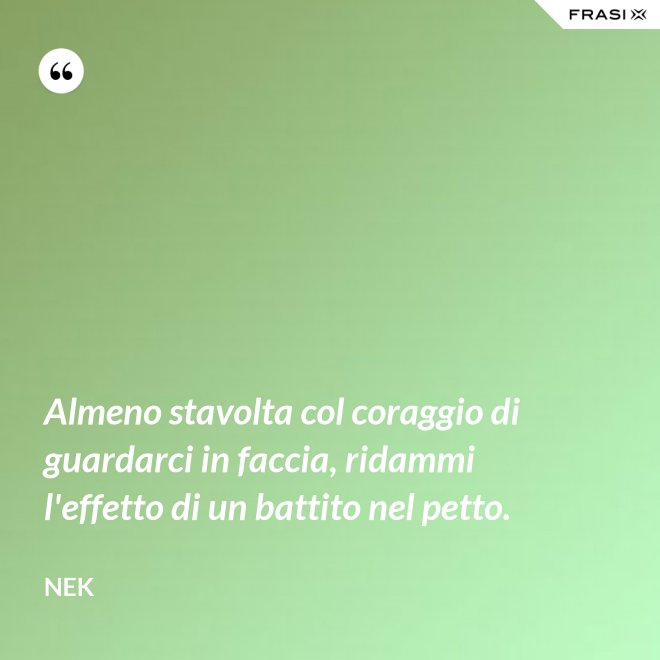 Almeno stavolta col coraggio di guardarci in faccia, ridammi l'effetto di un battito nel petto. - Nek