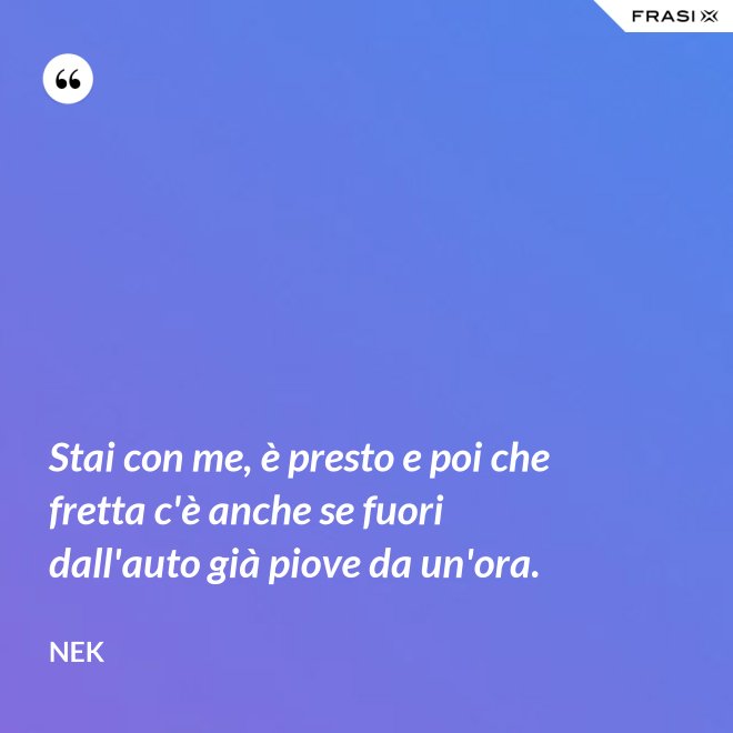 Stai con me, è presto e poi che fretta c'è anche se fuori dall'auto già piove da un'ora. - Nek