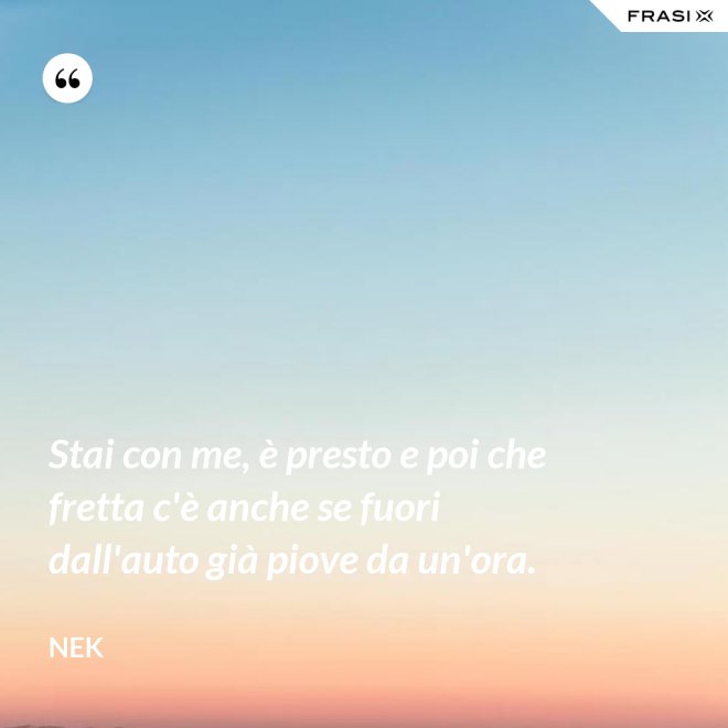 Stai con me, è presto e poi che fretta c'è anche se fuori dall'auto già piove da un'ora. - Nek