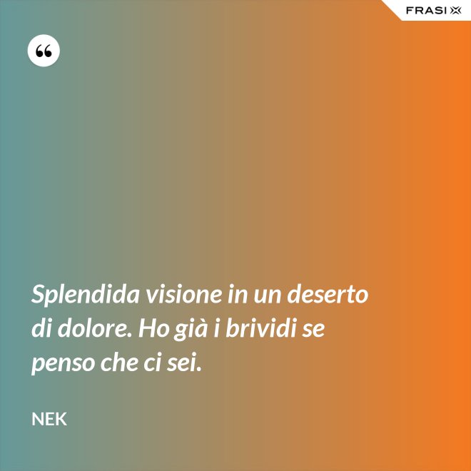 Splendida visione in un deserto di dolore. Ho già i brividi se penso che ci sei. - Nek