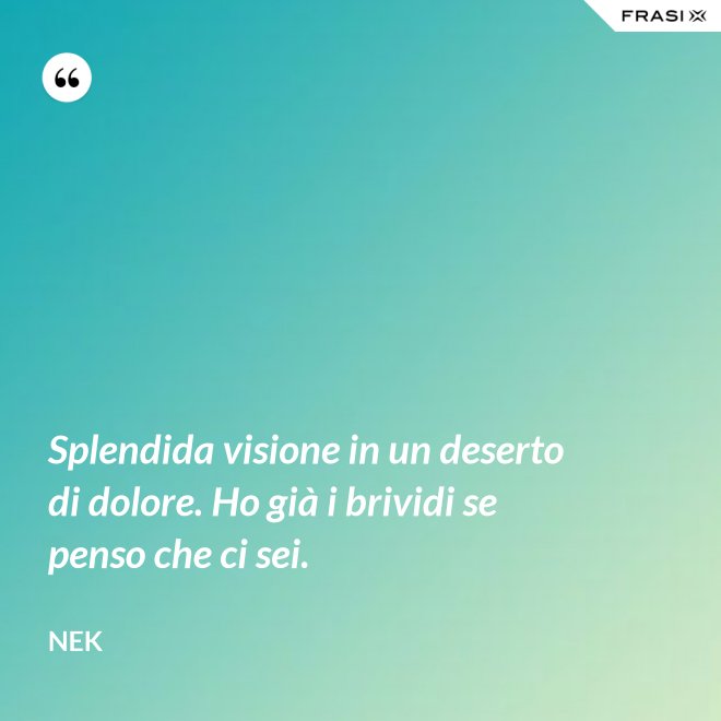 Splendida visione in un deserto di dolore. Ho già i brividi se penso che ci sei. - Nek