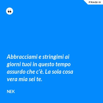 Abbracciami e stringimi ai giorni tuoi in questo tempo assurdo che c'è. La sola cosa vera mia sei te. - Nek