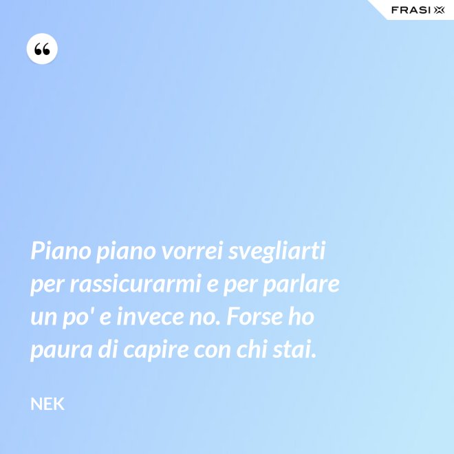 Piano piano vorrei svegliarti per rassicurarmi e per parlare un po' e invece no. Forse ho paura di capire con chi stai. - Nek