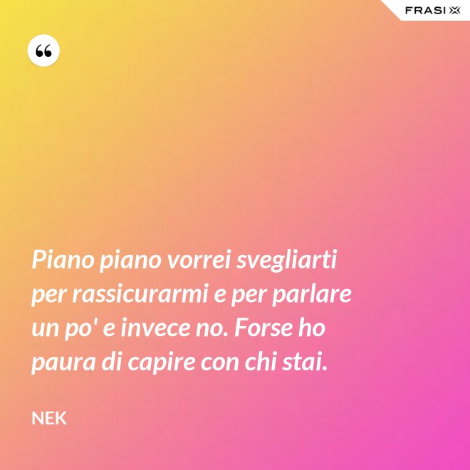 Piano piano vorrei svegliarti per rassicurarmi e per parlare un po' e invece no. Forse ho paura di capire con chi stai. - Nek