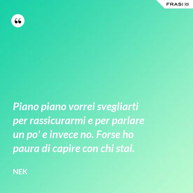 Piano piano vorrei svegliarti per rassicurarmi e per parlare un po' e invece no. Forse ho paura di capire con chi stai. - Nek