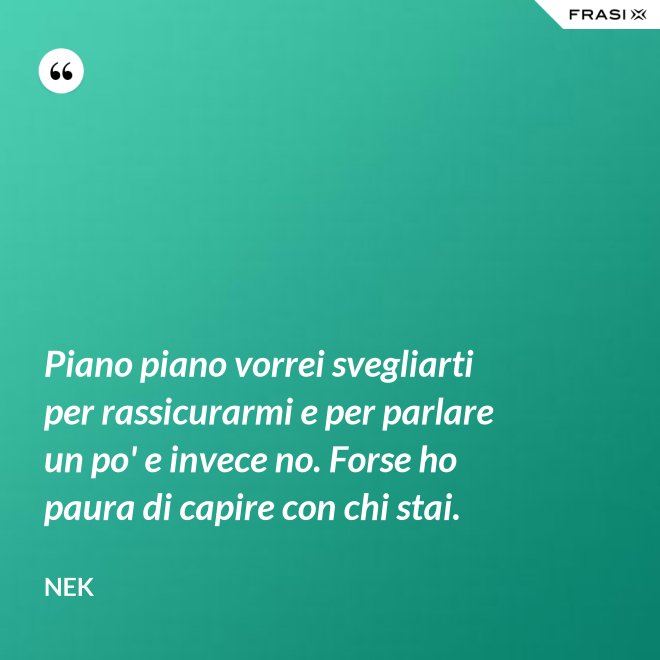 Piano piano vorrei svegliarti per rassicurarmi e per parlare un po' e invece no. Forse ho paura di capire con chi stai. - Nek