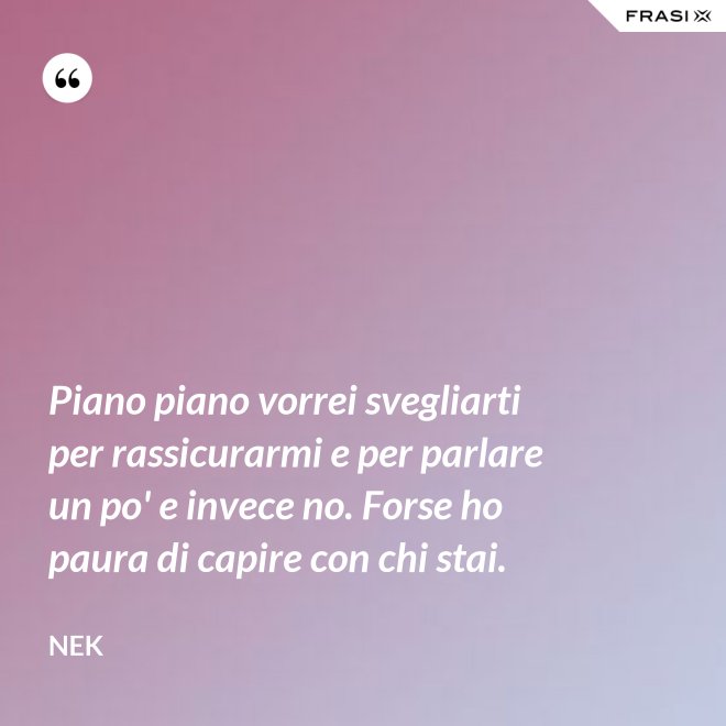 Piano piano vorrei svegliarti per rassicurarmi e per parlare un po' e invece no. Forse ho paura di capire con chi stai. - Nek