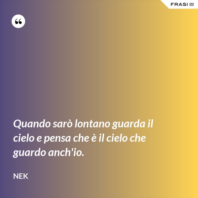 Quando sarò lontano guarda il cielo e pensa che è il cielo che guardo anch'io. - Nek