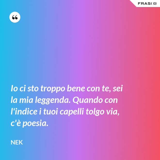 Io ci sto troppo bene con te, sei la mia leggenda. Quando con l'indice i tuoi capelli tolgo via, c'è poesia. - Nek