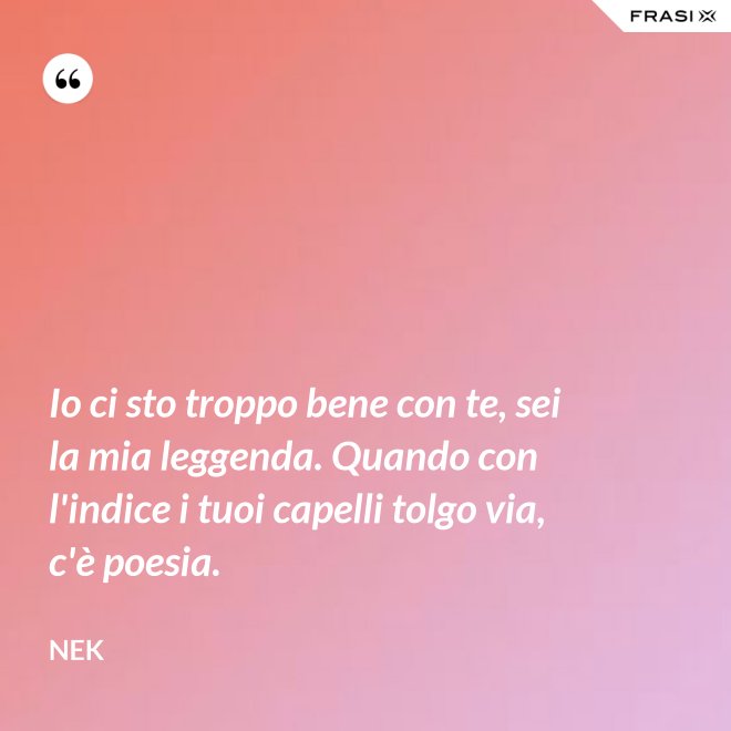 Io ci sto troppo bene con te, sei la mia leggenda. Quando con l'indice i tuoi capelli tolgo via, c'è poesia. - Nek