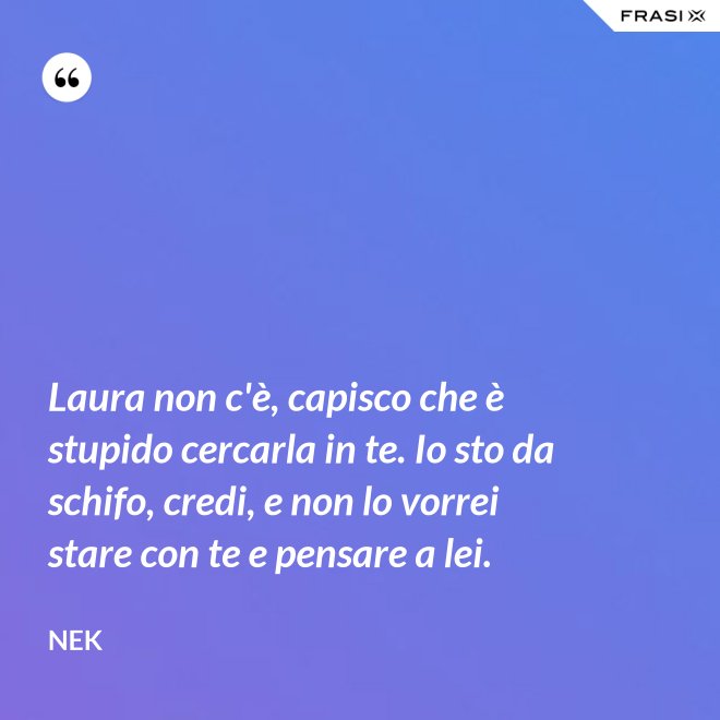 Laura non c'è, capisco che è stupido cercarla in te. Io sto da schifo, credi, e non lo vorrei stare con te e pensare a lei. - Nek