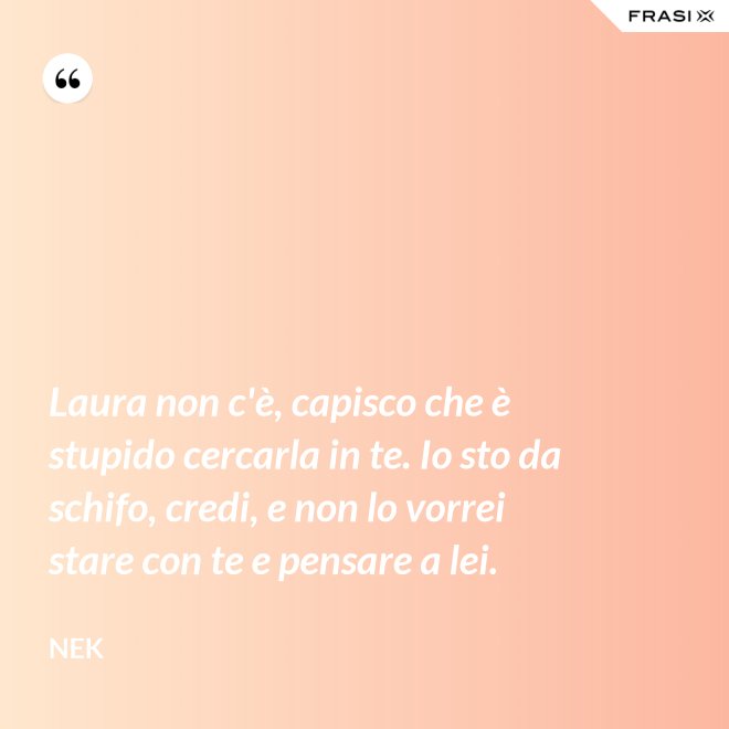 Laura non c'è, capisco che è stupido cercarla in te. Io sto da schifo, credi, e non lo vorrei stare con te e pensare a lei. - Nek