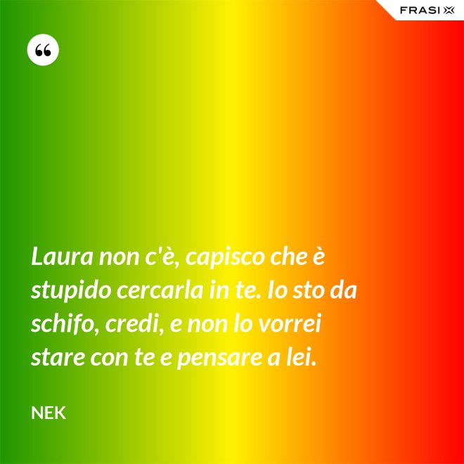 Laura non c'è, capisco che è stupido cercarla in te. Io sto da schifo, credi, e non lo vorrei stare con te e pensare a lei. - Nek