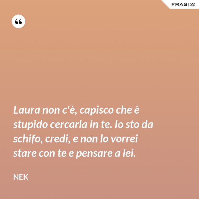 Laura non c'è, capisco che è stupido cercarla in te. Io sto da schifo, credi, e non lo vorrei stare con te e pensare a lei. - Nek