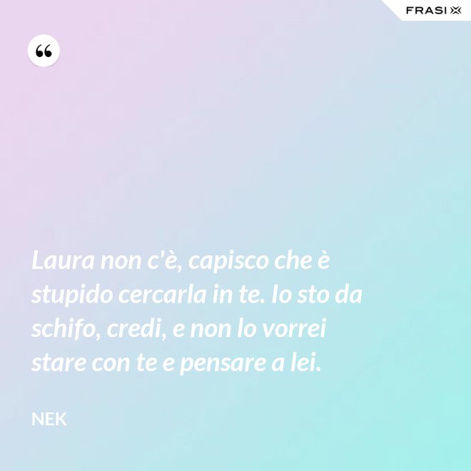Laura non c'è, capisco che è stupido cercarla in te. Io sto da schifo, credi, e non lo vorrei stare con te e pensare a lei. - Nek
