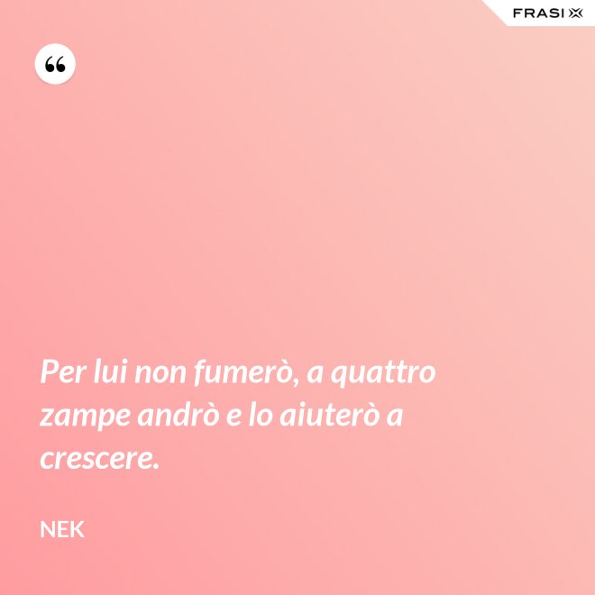 Per lui non fumerò, a quattro zampe andrò e lo aiuterò a crescere. - Nek