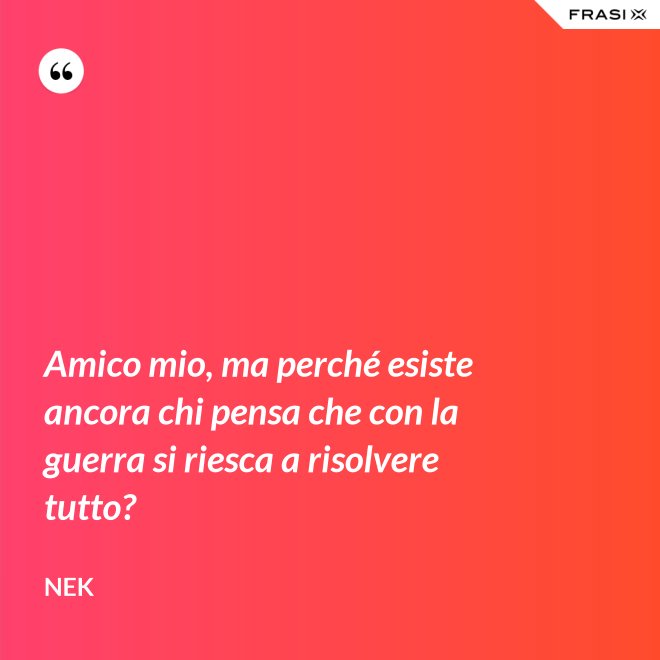 Amico mio, ma perché esiste ancora chi pensa che con la guerra si riesca a risolvere tutto? - Nek