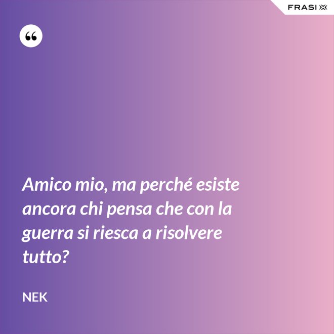 Amico mio, ma perché esiste ancora chi pensa che con la guerra si riesca a risolvere tutto? - Nek