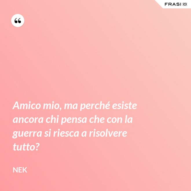 Amico mio, ma perché esiste ancora chi pensa che con la guerra si riesca a risolvere tutto? - Nek