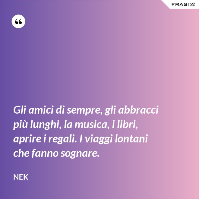 Gli amici di sempre, gli abbracci più lunghi, la musica, i libri, aprire i regali. I viaggi lontani che fanno sognare. - Nek