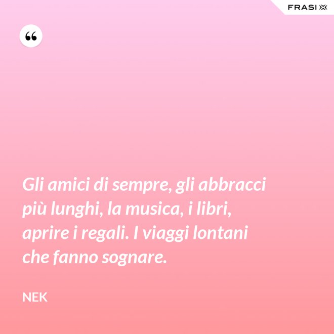 Gli amici di sempre, gli abbracci più lunghi, la musica, i libri, aprire i regali. I viaggi lontani che fanno sognare. - Nek