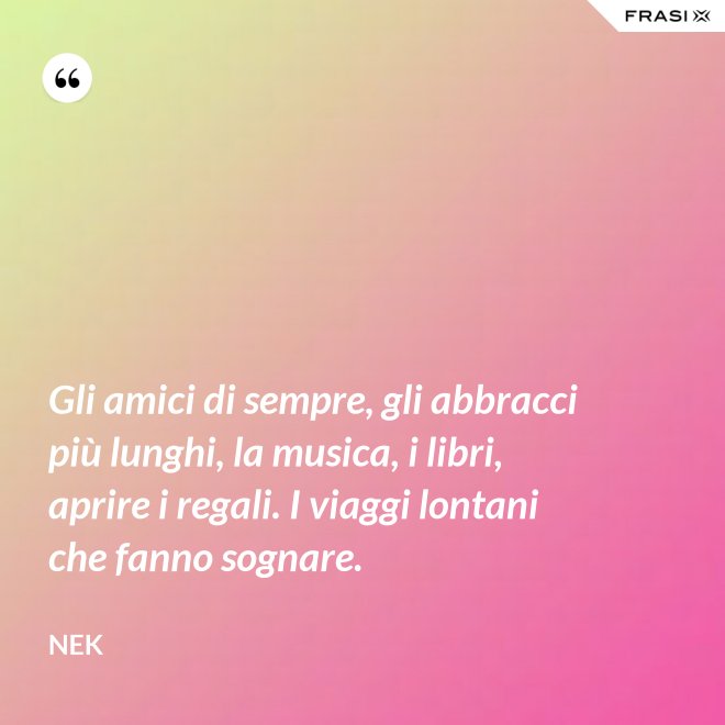 Gli amici di sempre, gli abbracci più lunghi, la musica, i libri, aprire i regali. I viaggi lontani che fanno sognare. - Nek