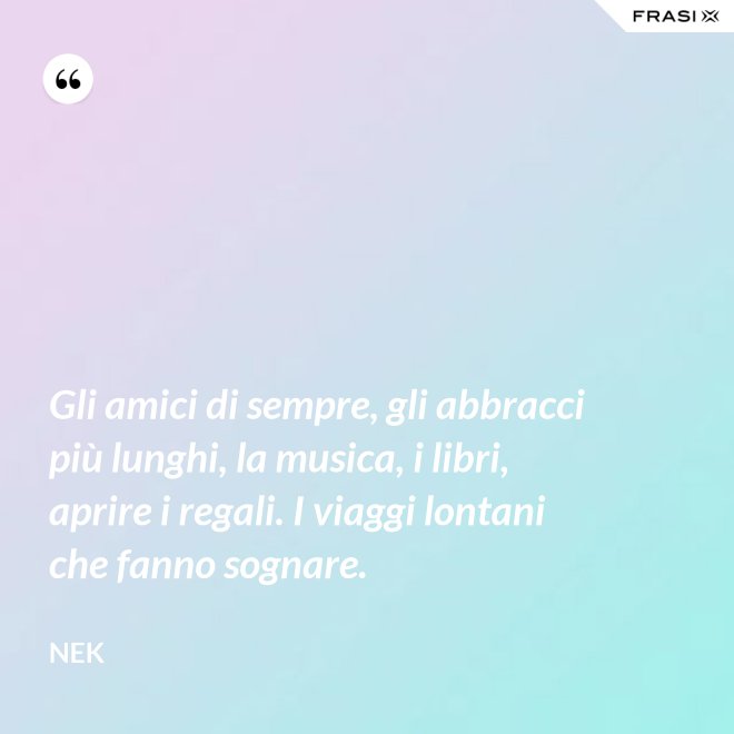 Gli amici di sempre, gli abbracci più lunghi, la musica, i libri, aprire i regali. I viaggi lontani che fanno sognare. - Nek