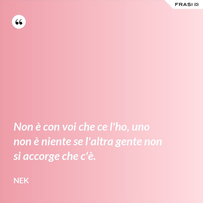 Non è con voi che ce l'ho, uno non è niente se l'altra gente non si accorge che c'è. - Nek