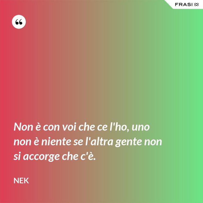 Non è con voi che ce l'ho, uno non è niente se l'altra gente non si accorge che c'è. - Nek