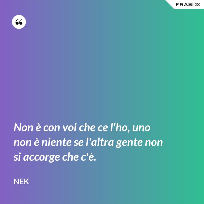Non è con voi che ce l'ho, uno non è niente se l'altra gente non si accorge che c'è. - Nek