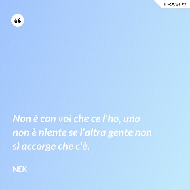 Non è con voi che ce l'ho, uno non è niente se l'altra gente non si accorge che c'è. - Nek