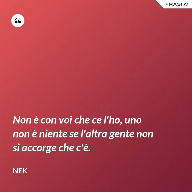 Non è con voi che ce l'ho, uno non è niente se l'altra gente non si accorge che c'è. - Nek