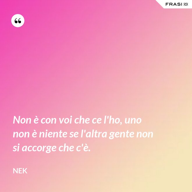Non è con voi che ce l'ho, uno non è niente se l'altra gente non si accorge che c'è. - Nek