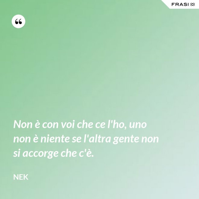 Non è con voi che ce l'ho, uno non è niente se l'altra gente non si accorge che c'è. - Nek