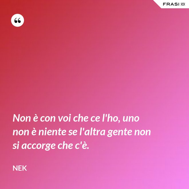 Non è con voi che ce l'ho, uno non è niente se l'altra gente non si accorge che c'è. - Nek