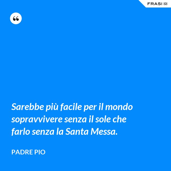 Sarebbe più facile per il mondo sopravvivere senza il sole che farlo senza la Santa Messa. - Padre Pio