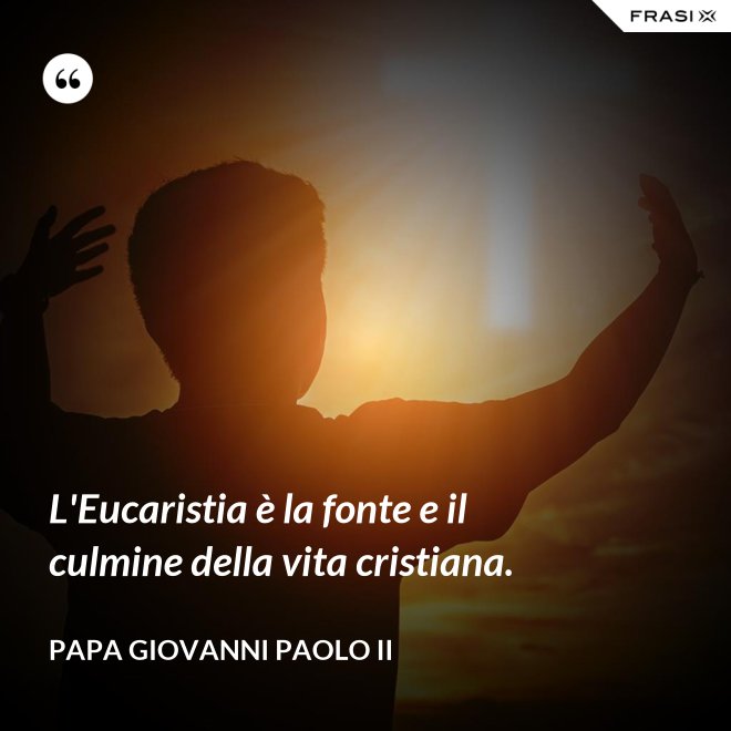 L'Eucaristia è la fonte e il culmine della vita cristiana. - Papa Giovanni Paolo II